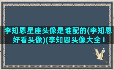 李知恩星座头像是谁配的(李知恩好看头像)(李知恩头像大全 ins)